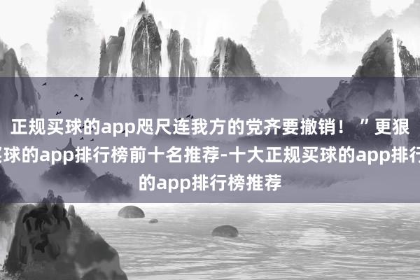 正规买球的app咫尺连我方的党齐要撤销！ ”更狠的是-买球的app排行榜前十名推荐-十大正规买球的app排行榜推荐
