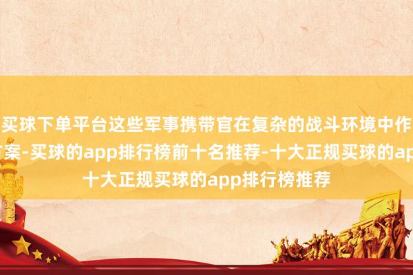 买球下单平台这些军事携带官在复杂的战斗环境中作念出了进击方案-买球的app排行榜前十名推荐-十大正规买球的app排行榜推荐