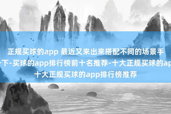正规买球的app 最近又来出来搭配不同的场景手脚配景拍了一下-买球的app排行榜前十名推荐-十大正规买球的app排行榜推荐