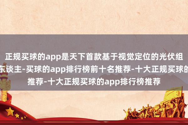 正规买球的app是天下首款基于视觉定位的光伏组件自主清洁机器东谈主-买球的app排行榜前十名推荐-十大正规买球的app排行榜推荐
