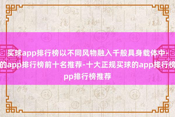 买球app排行榜以不同风物融入千般具身载体中-买球的app排行榜前十名推荐-十大正规买球的app排行榜推荐