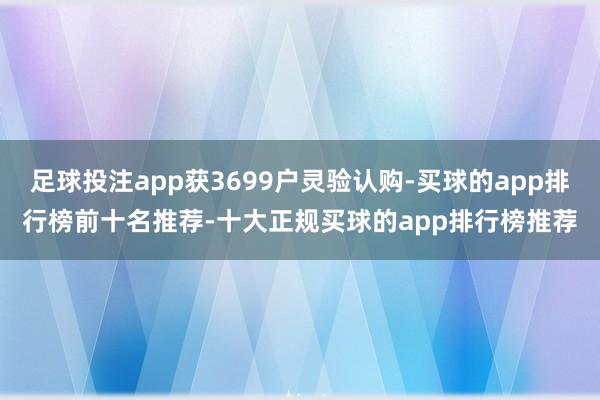 足球投注app获3699户灵验认购-买球的app排行榜前十名推荐-十大正规买球的app排行榜推荐