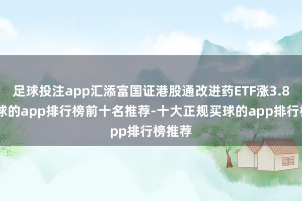 足球投注app汇添富国证港股通改进药ETF涨3.8%-买球的app排行榜前十名推荐-十大正规买球的app排行榜推荐