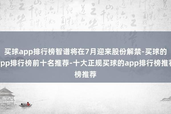 买球app排行榜智谱将在7月迎来股份解禁-买球的app排行榜前十名推荐-十大正规买球的app排行榜推荐