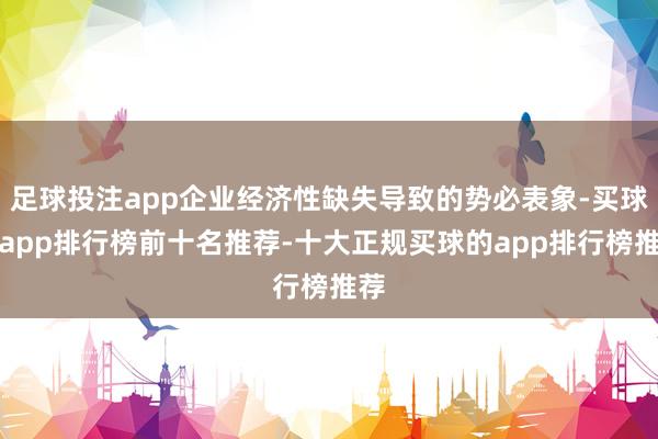 足球投注app企业经济性缺失导致的势必表象-买球的app排行榜前十名推荐-十大正规买球的app排行榜推荐