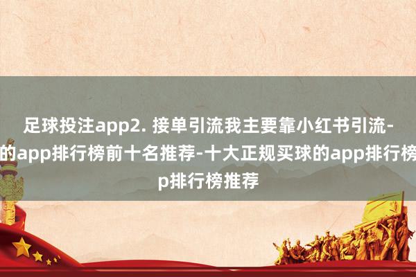 足球投注app2. 接单引流我主要靠小红书引流-买球的app排行榜前十名推荐-十大正规买球的app排行榜推荐