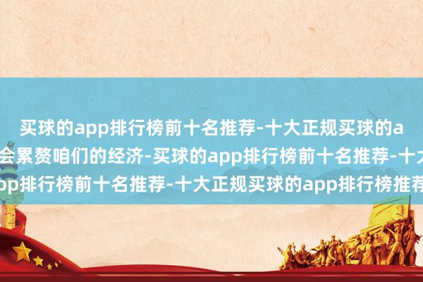 买球的app排行榜前十名推荐-十大正规买球的app排行榜推荐最终也会累赘咱们的经济-买球的app排行榜前十名推荐-十大正规买球的app排行榜推荐