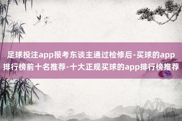 足球投注app报考东谈主通过检修后-买球的app排行榜前十名推荐-十大正规买球的app排行榜推荐