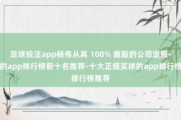 足球投注app杨伟从其 100% 握股的公司退股-买球的app排行榜前十名推荐-十大正规买球的app排行榜推荐