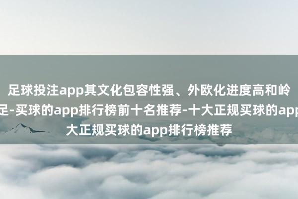 足球投注app其文化包容性强、外欧化进度高和岭南原土特色足-买球的app排行榜前十名推荐-十大正规买球的app排行榜推荐