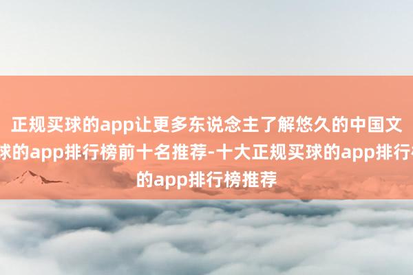 正规买球的app让更多东说念主了解悠久的中国文化-买球的app排行榜前十名推荐-十大正规买球的app排行榜推荐