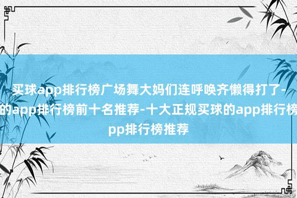 买球app排行榜广场舞大妈们连呼唤齐懒得打了-买球的app排行榜前十名推荐-十大正规买球的app排行榜推荐