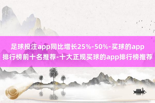 足球投注app同比增长25%-50%-买球的app排行榜前十名推荐-十大正规买球的app排行榜推荐