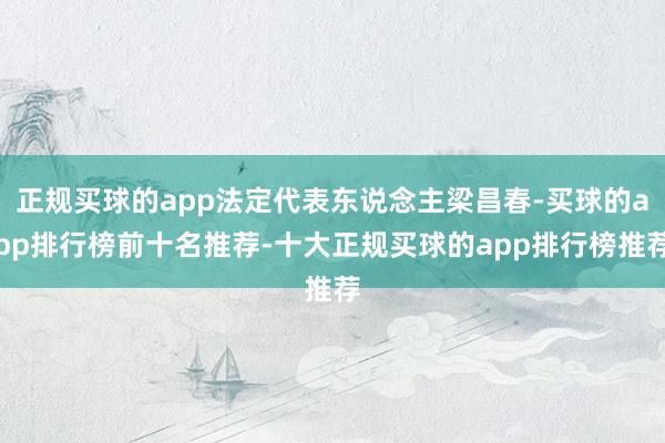 正规买球的app法定代表东说念主梁昌春-买球的app排行榜前十名推荐-十大正规买球的app排行榜推荐