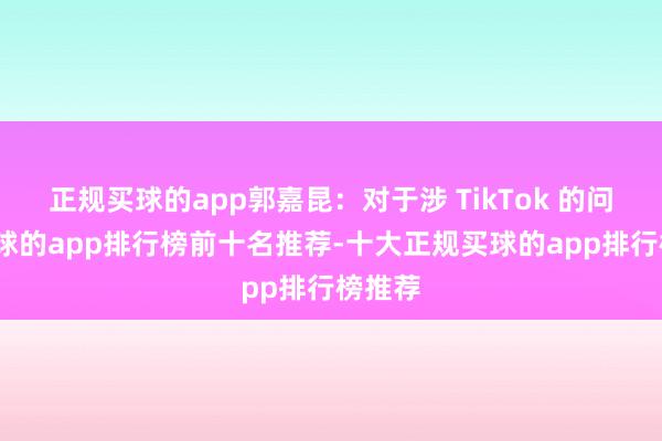 正规买球的app郭嘉昆：对于涉 TikTok 的问题-买球的app排行榜前十名推荐-十大正规买球的app排行榜推荐