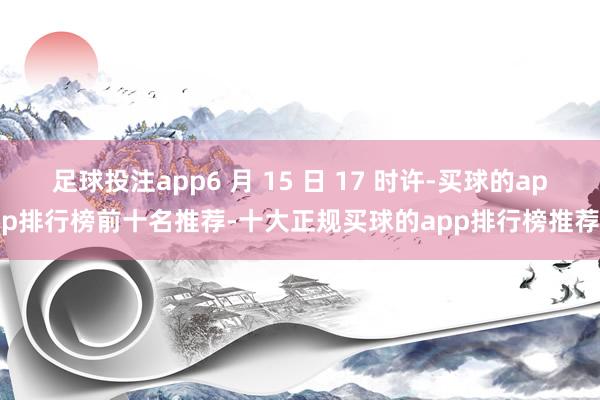 足球投注app6 月 15 日 17 时许-买球的app排行榜前十名推荐-十大正规买球的app排行榜推荐