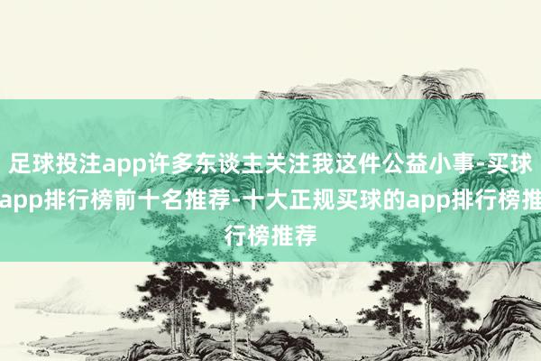 足球投注app许多东谈主关注我这件公益小事-买球的app排行榜前十名推荐-十大正规买球的app排行榜推荐