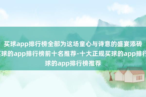 买球app排行榜全部为这场童心与诗意的盛宴添砖加瓦-买球的app排行榜前十名推荐-十大正规买球的app排行榜推荐