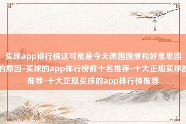 买球app排行榜这可能是今天德国国债和好意思国国债收益率飞腾的原因-买球的app排行榜前十名推荐-十大正规买球的app排行榜推荐