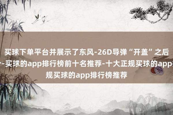 买球下单平台并展示了东风-26D导弹“开盖”之后的弹头部分-买球的app排行榜前十名推荐-十大正规买球的app排行榜推荐