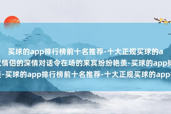 买球的app排行榜前十名推荐-十大正规买球的app排行榜推荐”这一双情侣的深情对话令在场的来宾纷纷艳羡-买球的app排行榜前十名推荐-十大正规买球的app排行榜推荐