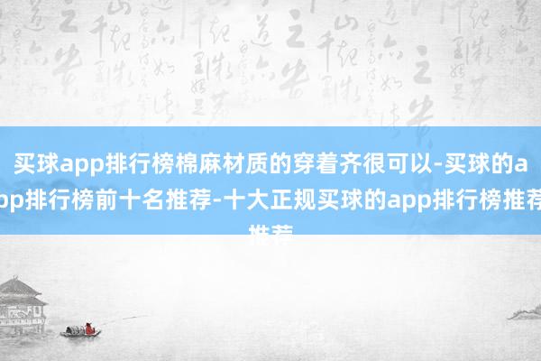 买球app排行榜棉麻材质的穿着齐很可以-买球的app排行榜前十名推荐-十大正规买球的app排行榜推荐