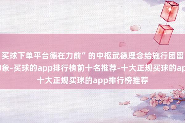 买球下单平台德在力前”的中枢武德理念给施行团留住了深切的印象-买球的app排行榜前十名推荐-十大正规买球的app排行榜推荐
