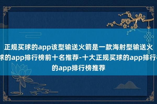 正规买球的app该型输送火箭是一款海射型输送火箭-买球的app排行榜前十名推荐-十大正规买球的app排行榜推荐