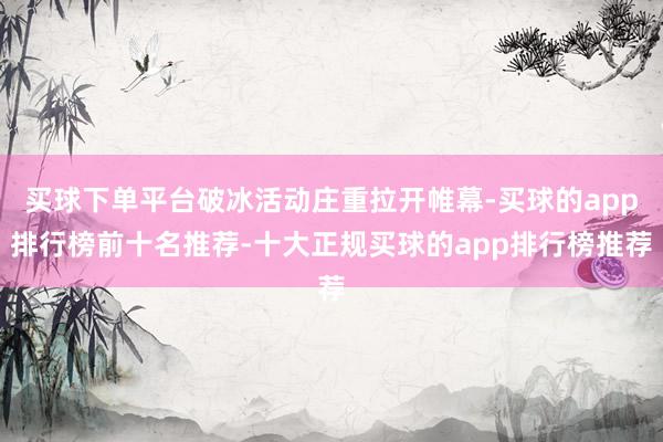 买球下单平台破冰活动庄重拉开帷幕-买球的app排行榜前十名推荐-十大正规买球的app排行榜推荐