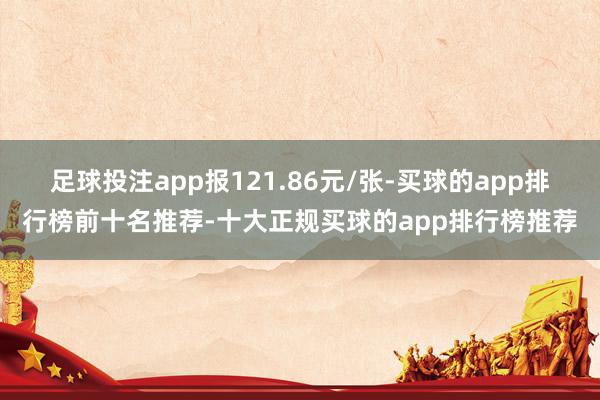 足球投注app报121.86元/张-买球的app排行榜前十名推荐-十大正规买球的app排行榜推荐