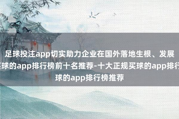 足球投注app切实助力企业在国外落地生根、发展壮大-买球的app排行榜前十名推荐-十大正规买球的app排行榜推荐