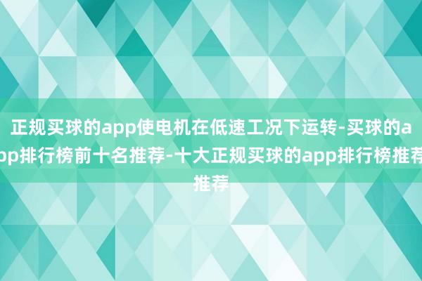 正规买球的app使电机在低速工况下运转-买球的app排行榜前十名推荐-十大正规买球的app排行榜推荐