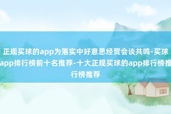 正规买球的app为落实中好意思经贸会谈共鸣-买球的app排行榜前十名推荐-十大正规买球的app排行榜推荐