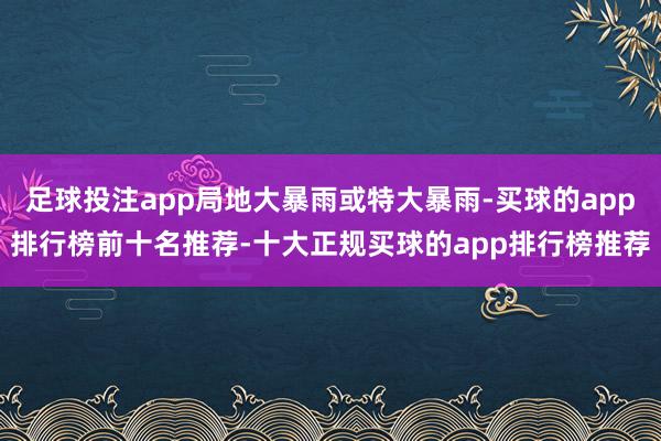 足球投注app局地大暴雨或特大暴雨-买球的app排行榜前十名推荐-十大正规买球的app排行榜推荐