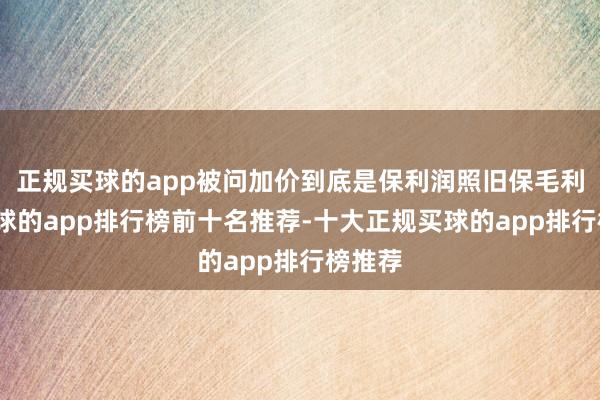 正规买球的app被问加价到底是保利润照旧保毛利率-买球的app排行榜前十名推荐-十大正规买球的app排行榜推荐