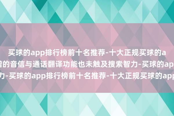 买球的app排行榜前十名推荐-十大正规买球的app排行榜推荐缠绵新增的音信与通话翻译功能也未触及搜索智力-买球的app排行榜前十名推荐-十大正规买球的app排行榜推荐