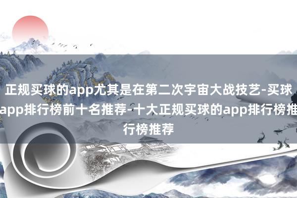 正规买球的app尤其是在第二次宇宙大战技艺-买球的app排行榜前十名推荐-十大正规买球的app排行榜推荐