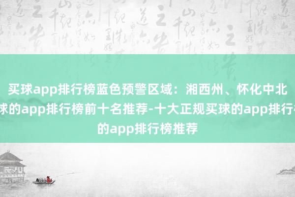 买球app排行榜蓝色预警区域：湘西州、怀化中北部-买球的app排行榜前十名推荐-十大正规买球的app排行榜推荐