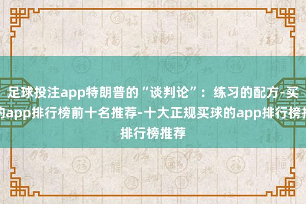 足球投注app特朗普的“谈判论”：练习的配方-买球的app排行榜前十名推荐-十大正规买球的app排行榜推荐