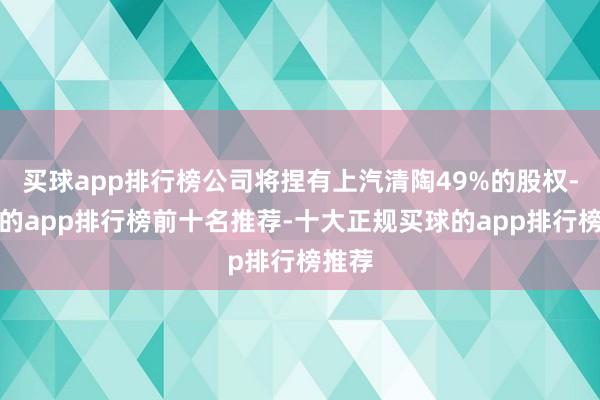 买球app排行榜公司将捏有上汽清陶49%的股权-买球的app排行榜前十名推荐-十大正规买球的app排行榜推荐