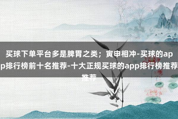 买球下单平台多是脾胃之类；寅申相冲-买球的app排行榜前十名推荐-十大正规买球的app排行榜推荐
