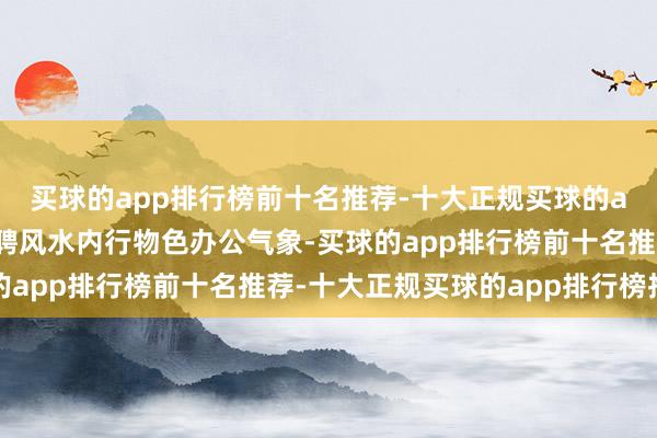 买球的app排行榜前十名推荐-十大正规买球的app排行榜推荐重金礼聘风水内行物色办公气象-买球的app排行榜前十名推荐-十大正规买球的app排行榜推荐