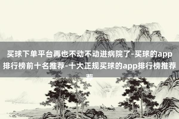 买球下单平台再也不动不动进病院了-买球的app排行榜前十名推荐-十大正规买球的app排行榜推荐