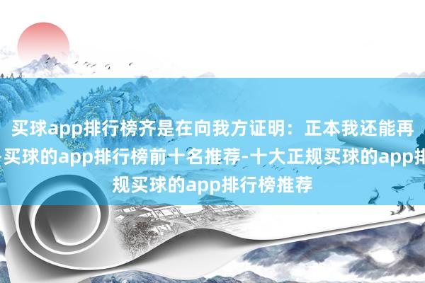 买球app排行榜齐是在向我方证明:正本我还能再坚抓一下-买球的app排行榜前十名推荐-十大正规买球的app排行榜推荐