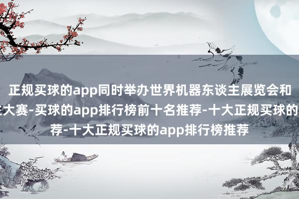 正规买球的app同时举办世界机器东谈主展览会和世界机器东谈主大赛-买球的app排行榜前十名推荐-十大正规买球的app排行榜推荐