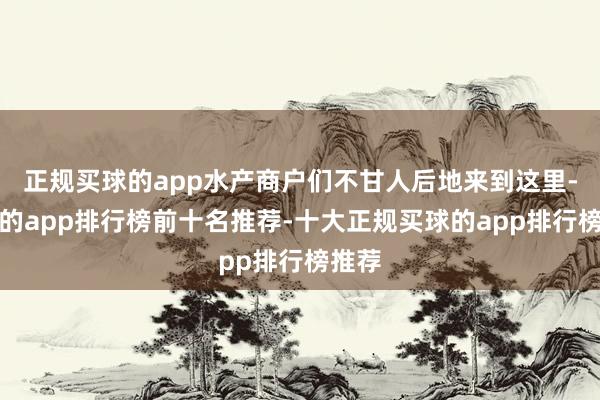 正规买球的app水产商户们不甘人后地来到这里-买球的app排行榜前十名推荐-十大正规买球的app排行榜推荐