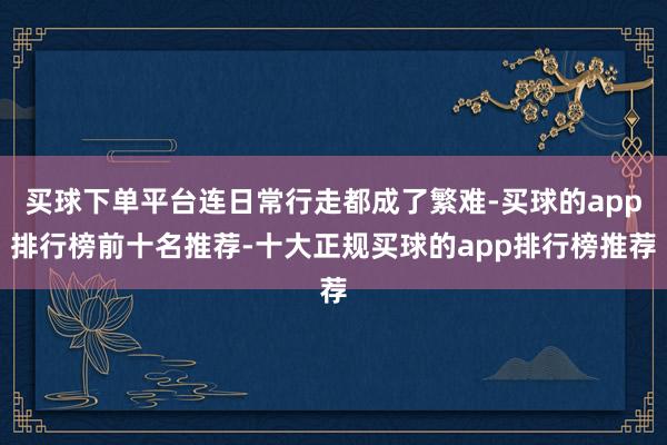 买球下单平台连日常行走都成了繁难-买球的app排行榜前十名推荐-十大正规买球的app排行榜推荐
