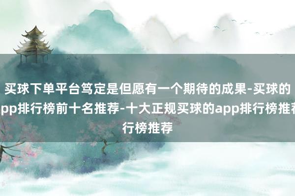 买球下单平台笃定是但愿有一个期待的成果-买球的app排行榜前十名推荐-十大正规买球的app排行榜推荐