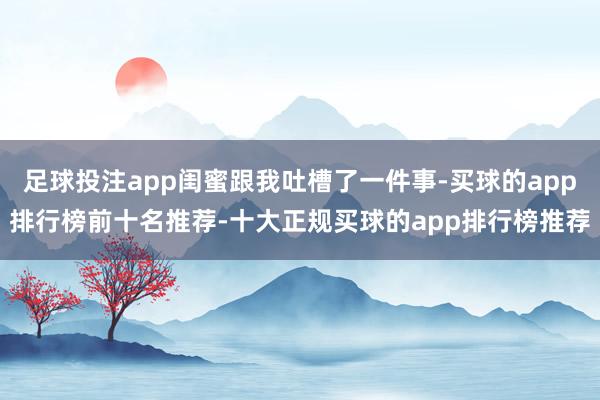 足球投注app闺蜜跟我吐槽了一件事-买球的app排行榜前十名推荐-十大正规买球的app排行榜推荐