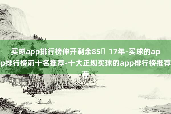 买球app排行榜伸开剩余8517年-买球的app排行榜前十名推荐-十大正规买球的app排行榜推荐